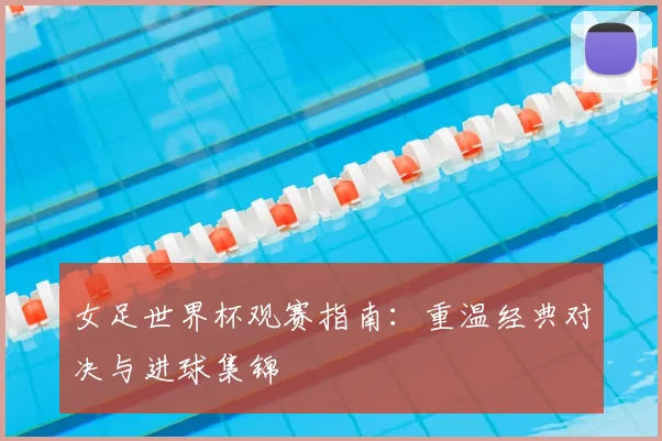 女足世界杯观赛指南：重温经典对决与进球集锦