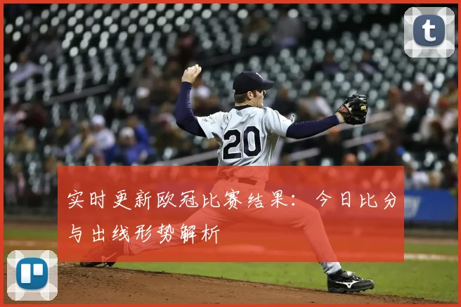 实时更新欧冠比赛结果：今日比分与出线形势解析