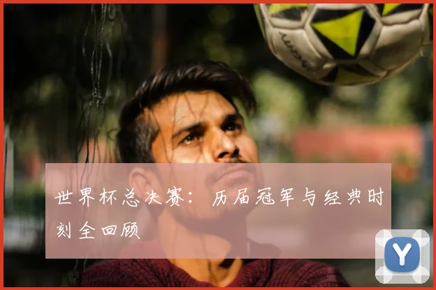 世界杯总决赛：历届冠军与经典时刻全回顾