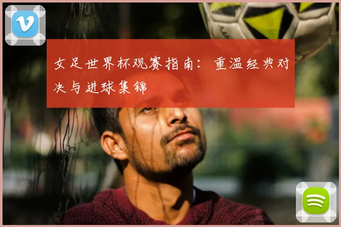 女足世界杯观赛指南：重温经典对决与进球集锦